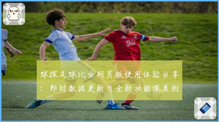 球探足球比分网页版使用体验分享：即时数据更新与全新功能深度测评