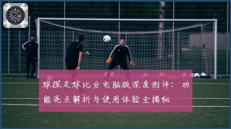 球探足球比分电脑版深度测评:功能亮点解析与使用体验全揭秘