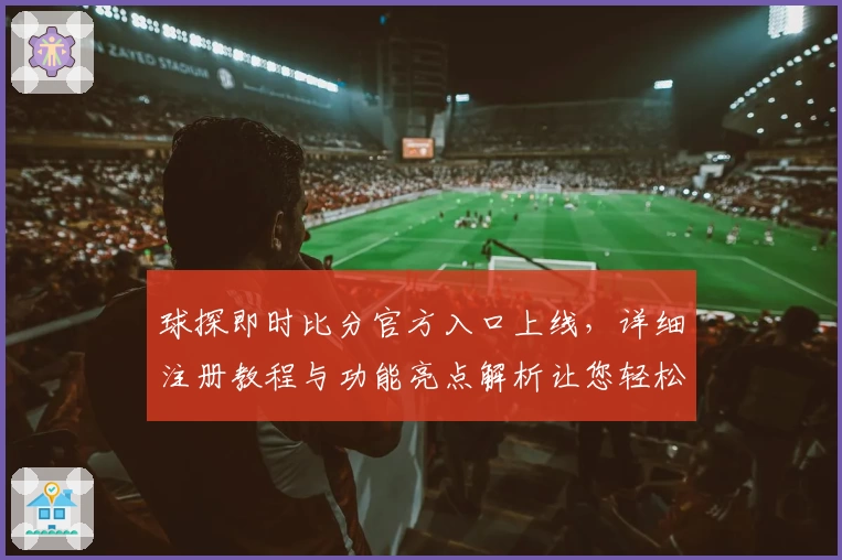 球探即时比分官方入口上线，详细注册教程与功能亮点解析让您轻松上手