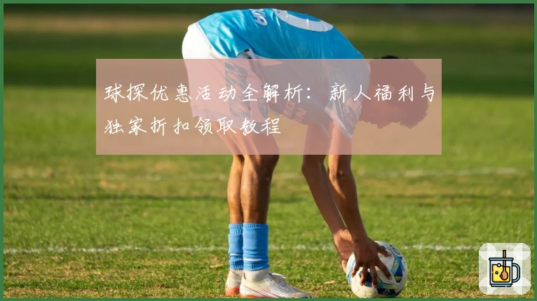 球探优惠活动全解析：新人福利与独家折扣领取教程