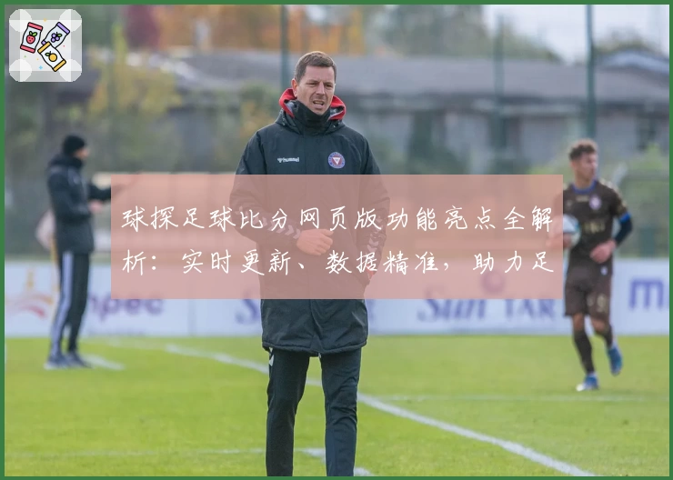 球探足球比分网页版功能亮点全解析：实时更新、数据精准，助力足球迷全面掌握赛事动态