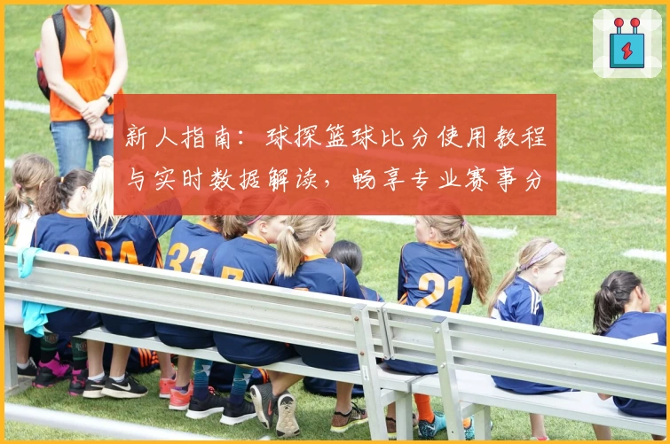 新人指南：球探篮球比分使用教程与实时数据解读，畅享专业赛事分析