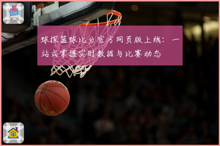 球探篮球比分官方网页版上线：一站式掌握实时数据与比赛动态