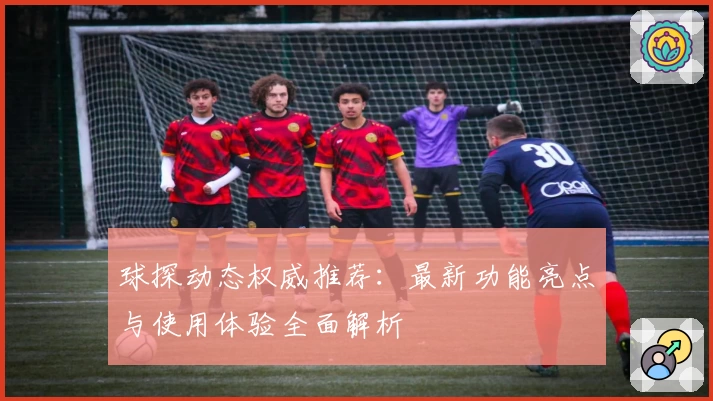 球探动态权威推荐：最新功能亮点与使用体验全面解析