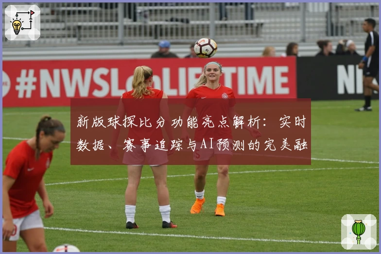 新版球探比分功能亮点解析：实时数据、赛事追踪与AI预测的完美融合