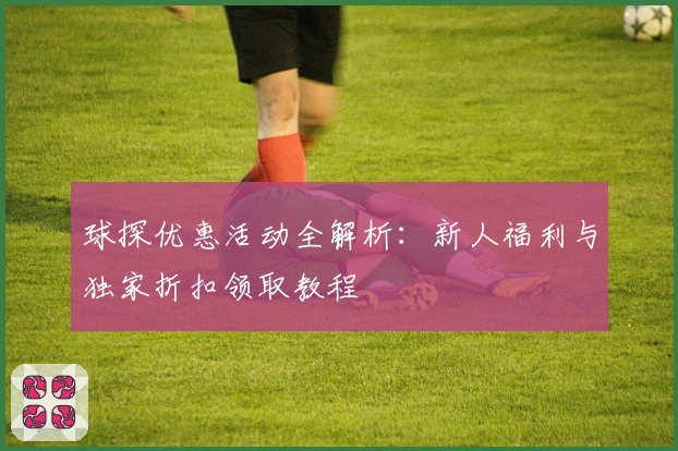球探优惠活动全解析：新人福利与独家折扣领取教程