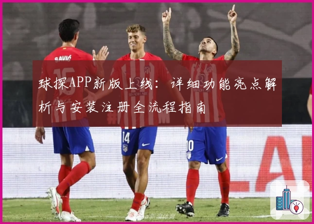 球探APP新版上线：详细功能亮点解析与安装注册全流程指南