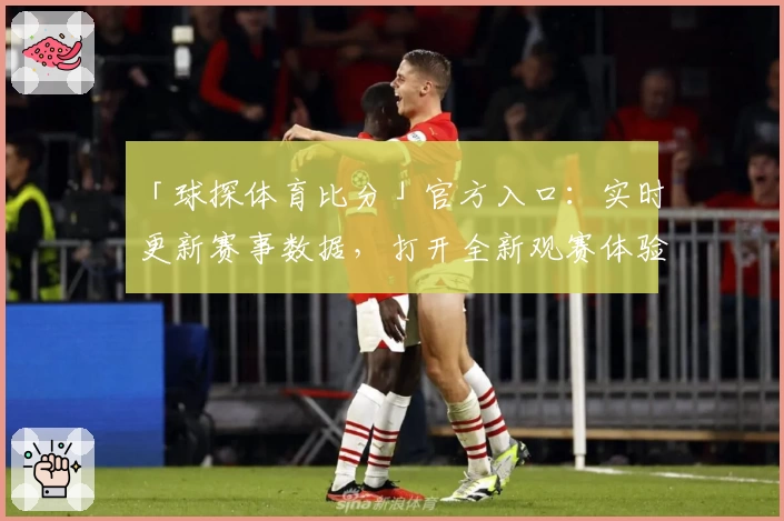 「球探体育比分」官方入口：实时更新赛事数据，打开全新观赛体验