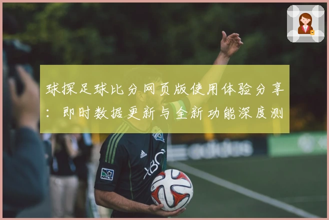 球探足球比分网页版使用体验分享：即时数据更新与全新功能深度测评