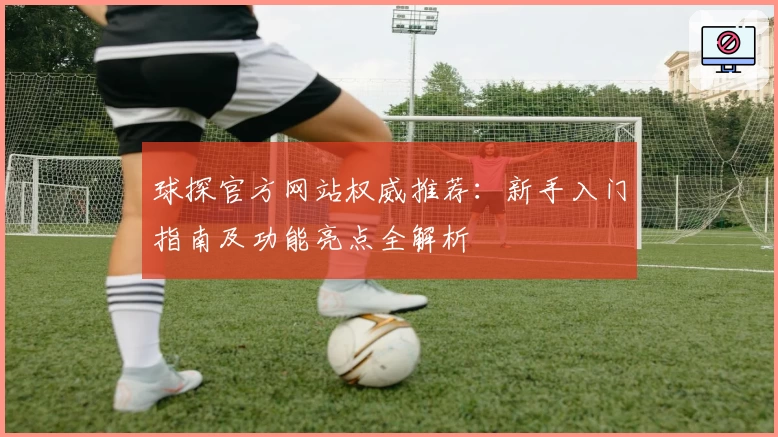 球探官方网站权威推荐：新手入门指南及功能亮点全解析