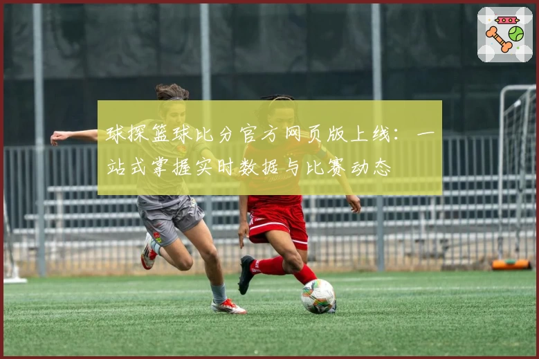 球探篮球比分官方网页版上线：一站式掌握实时数据与比赛动态