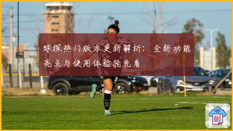 球探热门版本更新解析:全新功能亮点与使用体验抢先看