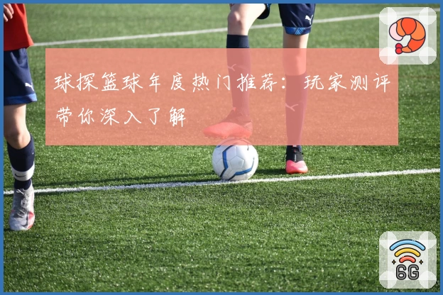 球探篮球年度热门推荐：玩家测评带你深入了解