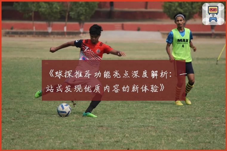 《球探推荐功能亮点深度解析：一站式发现优质内容的新体验》