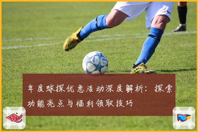 年度球探优惠活动深度解析：探索功能亮点与福利领取技巧