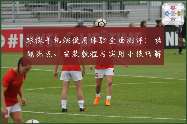 球探手机端使用体验全面测评：功能亮点、安装教程与实用小技巧解析