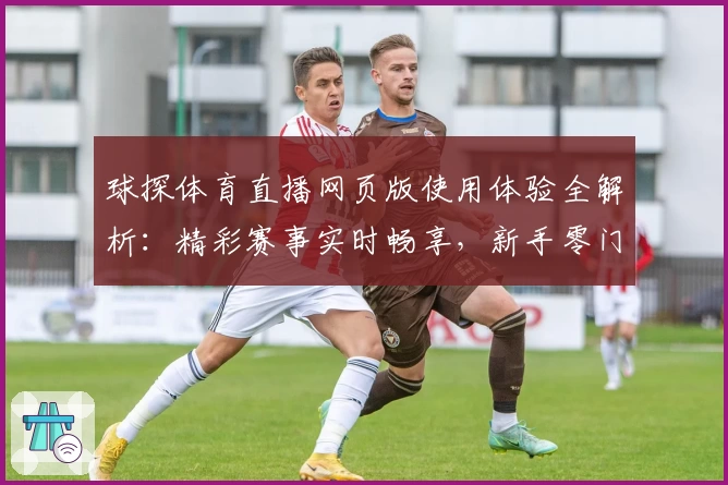 球探体育直播网页版使用体验全解析：精彩赛事实时畅享，新手零门槛快速上手